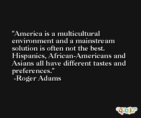 America is a multicultural environment and a mainstream solution is often not the best. Hispanics, African-Americans and Asians all have different tastes and preferences. -Roger Adams