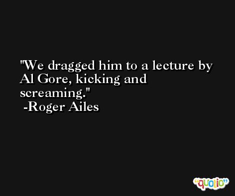 We dragged him to a lecture by Al Gore, kicking and screaming. -Roger Ailes