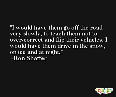 I would have them go off the road very slowly, to teach them not to over-correct and flip their vehicles. I would have them drive in the snow, on ice and at night. -Ron Shaffer