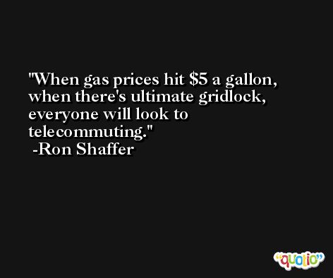 When gas prices hit $5 a gallon, when there's ultimate gridlock, everyone will look to telecommuting. -Ron Shaffer