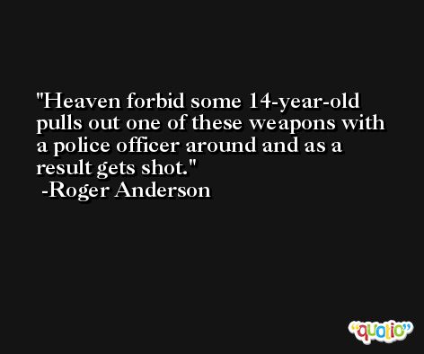 Heaven forbid some 14-year-old pulls out one of these weapons with a police officer around and as a result gets shot. -Roger Anderson