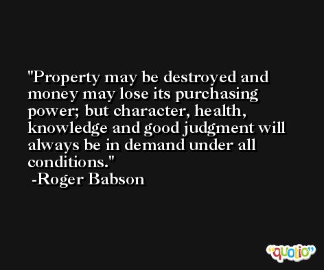 Property may be destroyed and money may lose its purchasing power; but character, health, knowledge and good judgment will always be in demand under all conditions. -Roger Babson