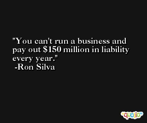 You can't run a business and pay out $150 million in liability every year. -Ron Silva