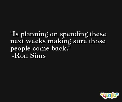 Is planning on spending these next weeks making sure those people come back. -Ron Sims