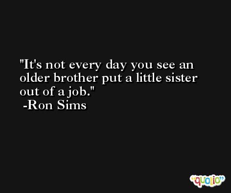 It's not every day you see an older brother put a little sister out of a job. -Ron Sims