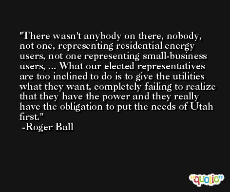 There wasn't anybody on there, nobody, not one, representing residential energy users, not one representing small-business users, ... What our elected representatives are too inclined to do is to give the utilities what they want, completely failing to realize that they have the power and they really have the obligation to put the needs of Utah first. -Roger Ball