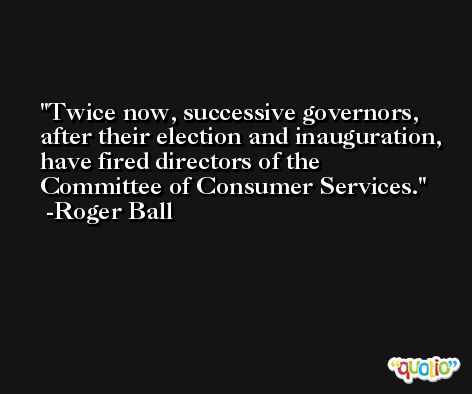 Twice now, successive governors, after their election and inauguration, have fired directors of the Committee of Consumer Services. -Roger Ball