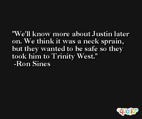 We'll know more about Justin later on. We think it was a neck sprain, but they wanted to be safe so they took him to Trinity West. -Ron Sines
