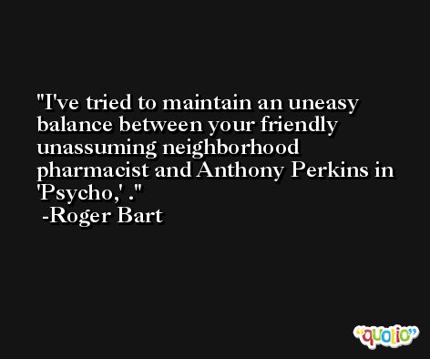 I've tried to maintain an uneasy balance between your friendly unassuming neighborhood pharmacist and Anthony Perkins in 'Psycho,' . -Roger Bart