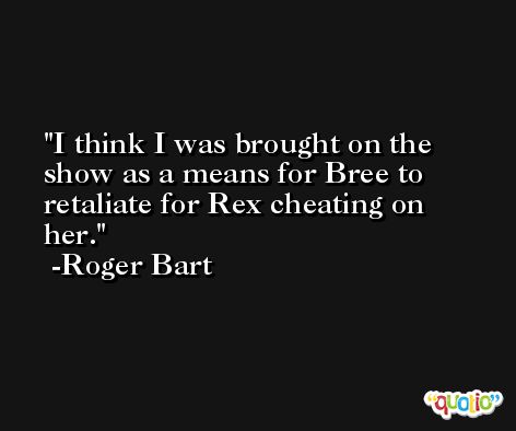 I think I was brought on the show as a means for Bree to retaliate for Rex cheating on her. -Roger Bart
