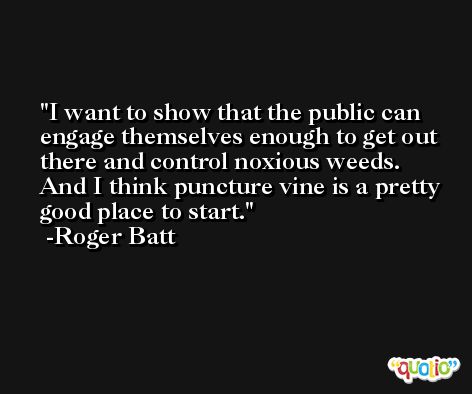 I want to show that the public can engage themselves enough to get out there and control noxious weeds. And I think puncture vine is a pretty good place to start. -Roger Batt