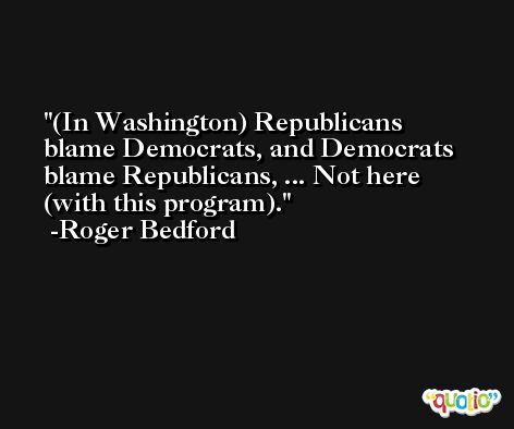 (In Washington) Republicans blame Democrats, and Democrats blame Republicans, ... Not here (with this program). -Roger Bedford
