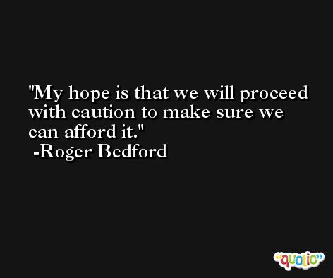 My hope is that we will proceed with caution to make sure we can afford it. -Roger Bedford