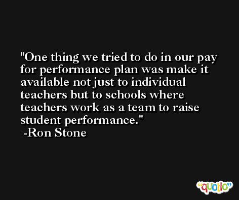 One thing we tried to do in our pay for performance plan was make it available not just to individual teachers but to schools where teachers work as a team to raise student performance. -Ron Stone