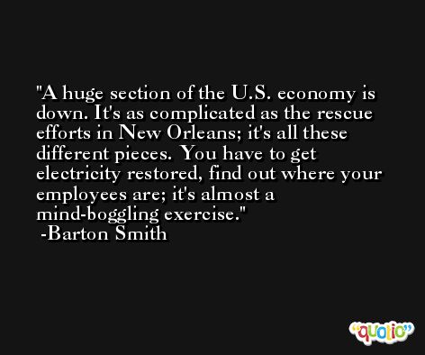 A huge section of the U.S. economy is down. It's as complicated as the rescue efforts in New Orleans; it's all these different pieces. You have to get electricity restored, find out where your employees are; it's almost a mind-boggling exercise. -Barton Smith