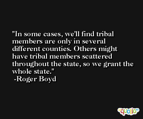 In some cases, we'll find tribal members are only in several different counties. Others might have tribal members scattered throughout the state, so we grant the whole state. -Roger Boyd