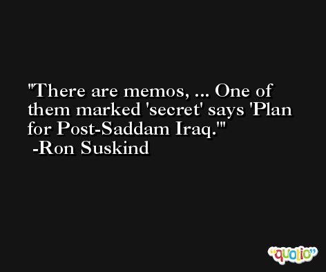There are memos, ... One of them marked 'secret' says 'Plan for Post-Saddam Iraq.' -Ron Suskind
