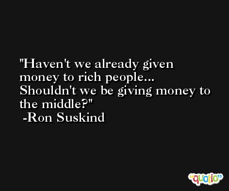 Haven't we already given money to rich people... Shouldn't we be giving money to the middle? -Ron Suskind