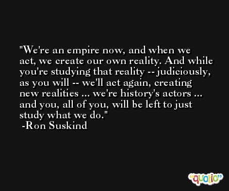 We're an empire now, and when we act, we create our own reality. And while you're studying that reality -- judiciously, as you will -- we'll act again, creating new realities ... we're history's actors ... and you, all of you, will be left to just study what we do. -Ron Suskind