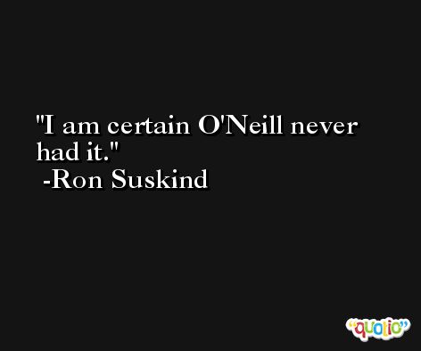 I am certain O'Neill never had it. -Ron Suskind