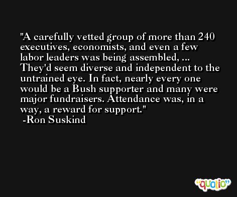 A carefully vetted group of more than 240 executives, economists, and even a few labor leaders was being assembled, ... They'd seem diverse and independent to the untrained eye. In fact, nearly every one would be a Bush supporter and many were major fundraisers. Attendance was, in a way, a reward for support. -Ron Suskind