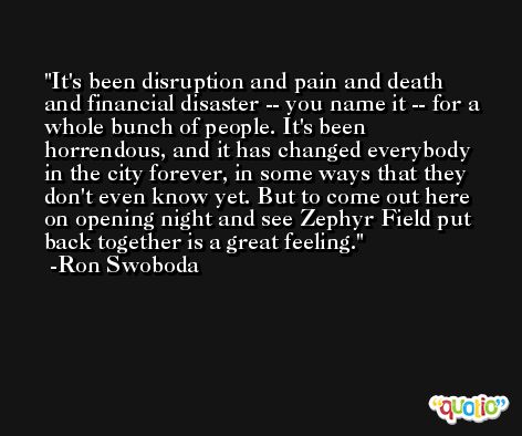 It's been disruption and pain and death and financial disaster -- you name it -- for a whole bunch of people. It's been horrendous, and it has changed everybody in the city forever, in some ways that they don't even know yet. But to come out here on opening night and see Zephyr Field put back together is a great feeling. -Ron Swoboda