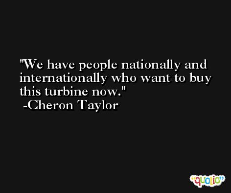 We have people nationally and internationally who want to buy this turbine now. -Cheron Taylor