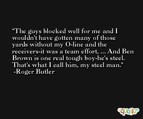 The guys blocked well for me and I wouldn't have gotten many of those yards without my O-line and the receivers-it was a team effort, ... And Ben Brown is one real tough boy-he's steel. That's what I call him, my steel man. -Roger Butler