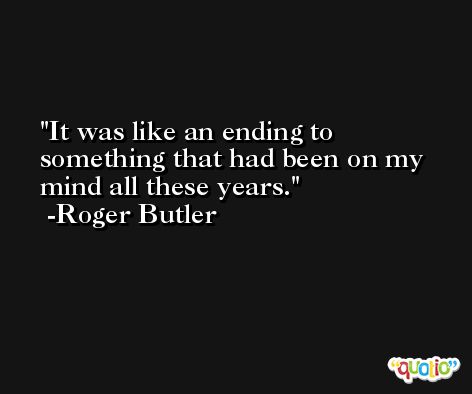 It was like an ending to something that had been on my mind all these years. -Roger Butler