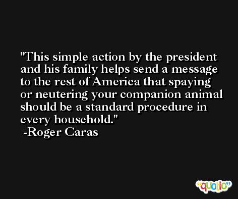 This simple action by the president and his family helps send a message to the rest of America that spaying or neutering your companion animal should be a standard procedure in every household. -Roger Caras