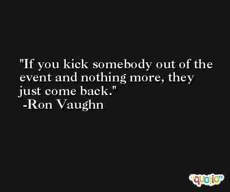 If you kick somebody out of the event and nothing more, they just come back. -Ron Vaughn