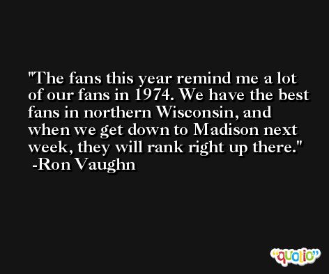 The fans this year remind me a lot of our fans in 1974. We have the best fans in northern Wisconsin, and when we get down to Madison next week, they will rank right up there. -Ron Vaughn