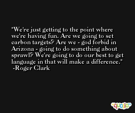 We're just getting to the point where we're having fun. Are we going to set carbon targets? Are we - god forbid in Arizona - going to do something about sprawl? We're going to do our best to get language in that will make a difference. -Roger Clark