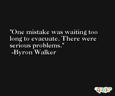 One mistake was waiting too long to evacuate. There were serious problems. -Byron Walker
