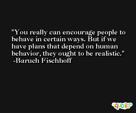 You really can encourage people to behave in certain ways. But if we have plans that depend on human behavior, they ought to be realistic. -Baruch Fischhoff