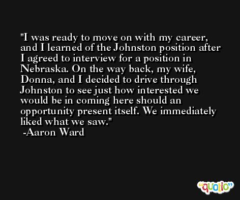 I was ready to move on with my career, and I learned of the Johnston position after I agreed to interview for a position in Nebraska. On the way back, my wife, Donna, and I decided to drive through Johnston to see just how interested we would be in coming here should an opportunity present itself. We immediately liked what we saw. -Aaron Ward