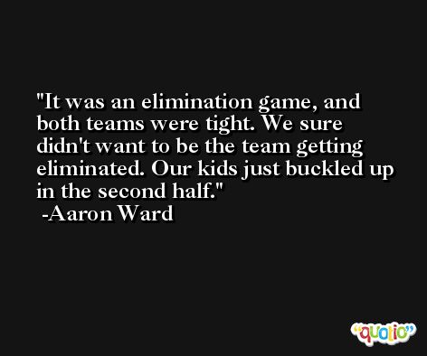 It was an elimination game, and both teams were tight. We sure didn't want to be the team getting eliminated. Our kids just buckled up in the second half. -Aaron Ward