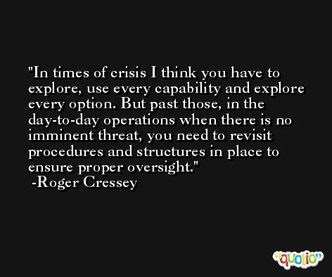 In times of crisis I think you have to explore, use every capability and explore every option. But past those, in the day-to-day operations when there is no imminent threat, you need to revisit procedures and structures in place to ensure proper oversight. -Roger Cressey