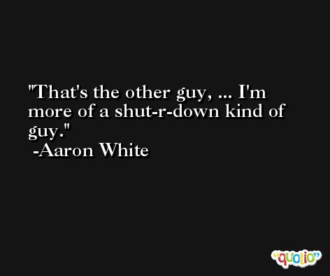 That's the other guy, ... I'm more of a shut-r-down kind of guy. -Aaron White