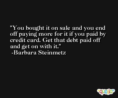 You bought it on sale and you end off paying more for it if you paid by credit card. Get that debt paid off and get on with it. -Barbara Steinmetz