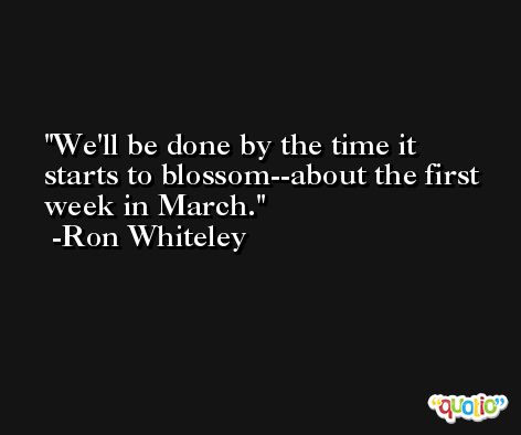 We'll be done by the time it starts to blossom--about the first week in March. -Ron Whiteley