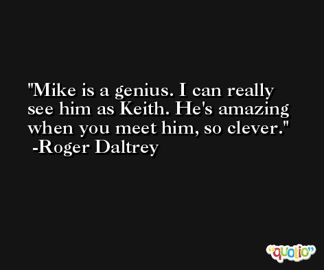 Mike is a genius. I can really see him as Keith. He's amazing when you meet him, so clever. -Roger Daltrey