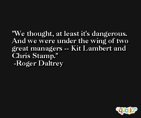 We thought, at least it's dangerous. And we were under the wing of two great managers -- Kit Lambert and Chris Stamp. -Roger Daltrey