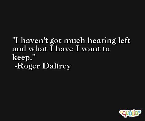 I haven't got much hearing left and what I have I want to keep. -Roger Daltrey