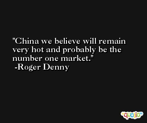China we believe will remain very hot and probably be the number one market. -Roger Denny
