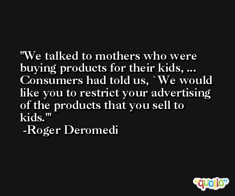 We talked to mothers who were buying products for their kids, ... Consumers had told us, `We would like you to restrict your advertising of the products that you sell to kids.' -Roger Deromedi