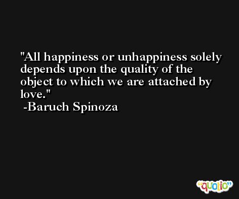 All happiness or unhappiness solely depends upon the quality of the object to which we are attached by love. -Baruch Spinoza