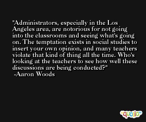 Administrators, especially in the Los Angeles area, are notorious for not going into the classrooms and seeing what's going on. The temptation exists in social studies to insert your own opinion, and many teachers violate that kind of thing all the time. Who's looking at the teachers to see how well these discussions are being conducted? -Aaron Woods