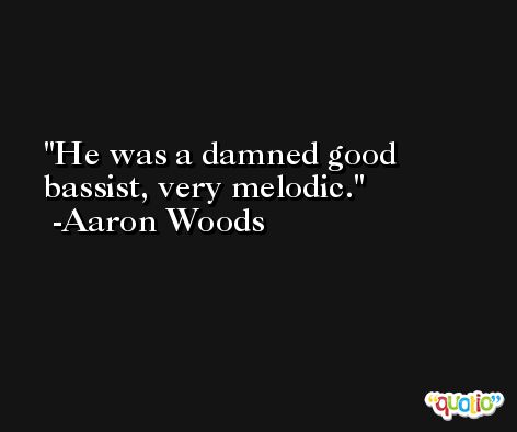 He was a damned good bassist, very melodic. -Aaron Woods
