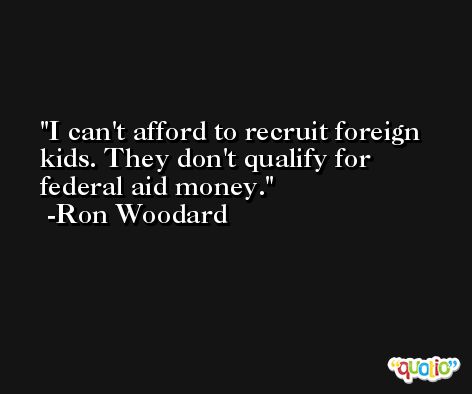 I can't afford to recruit foreign kids. They don't qualify for federal aid money. -Ron Woodard